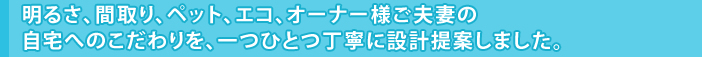 明るさ、間取り、ペット、エコ、オーナー様ご夫妻の自宅へのこだわりを、一つひとつ丁寧に設計提案しました。